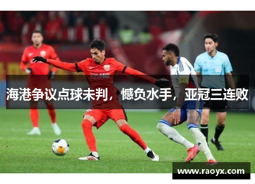 海港争议点球未判，憾负水手，亚冠三连败